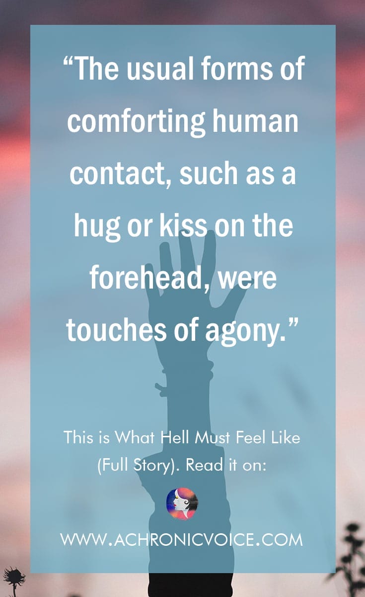 "The usual forms of comforting human contact, such as a hug or kiss on the forehead, were touches of agony." Click to read or pin to save for later. | www.achronicvoice.com | #chronicillness #antiphospholipidsyndrome #bloodclots #DVT #spoonieproblems #hospital #chronicpain