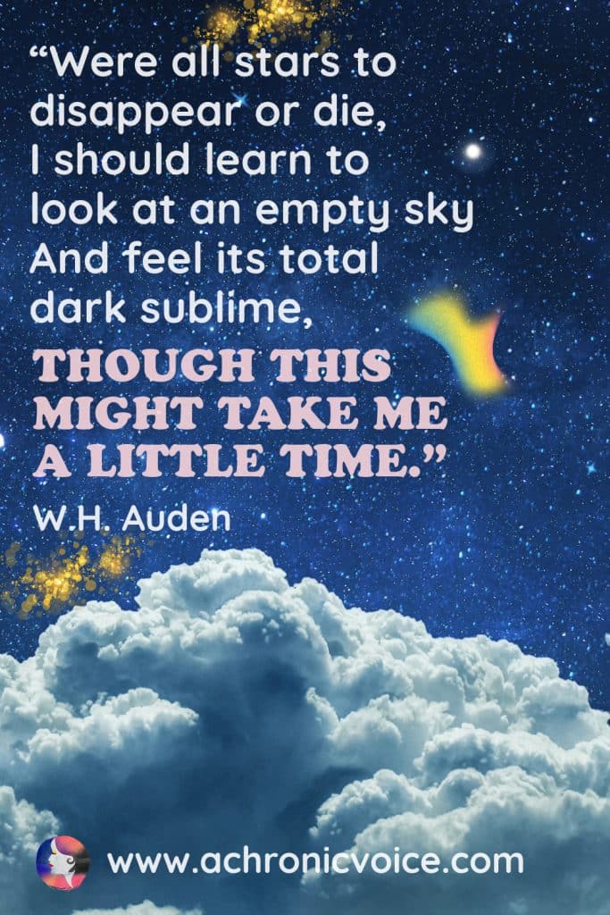 “Were all stars to disappear or die, I should learn to look at an empty sky And feel its total dark sublime, Though this might take me a little time.”
― W.H. Auden
