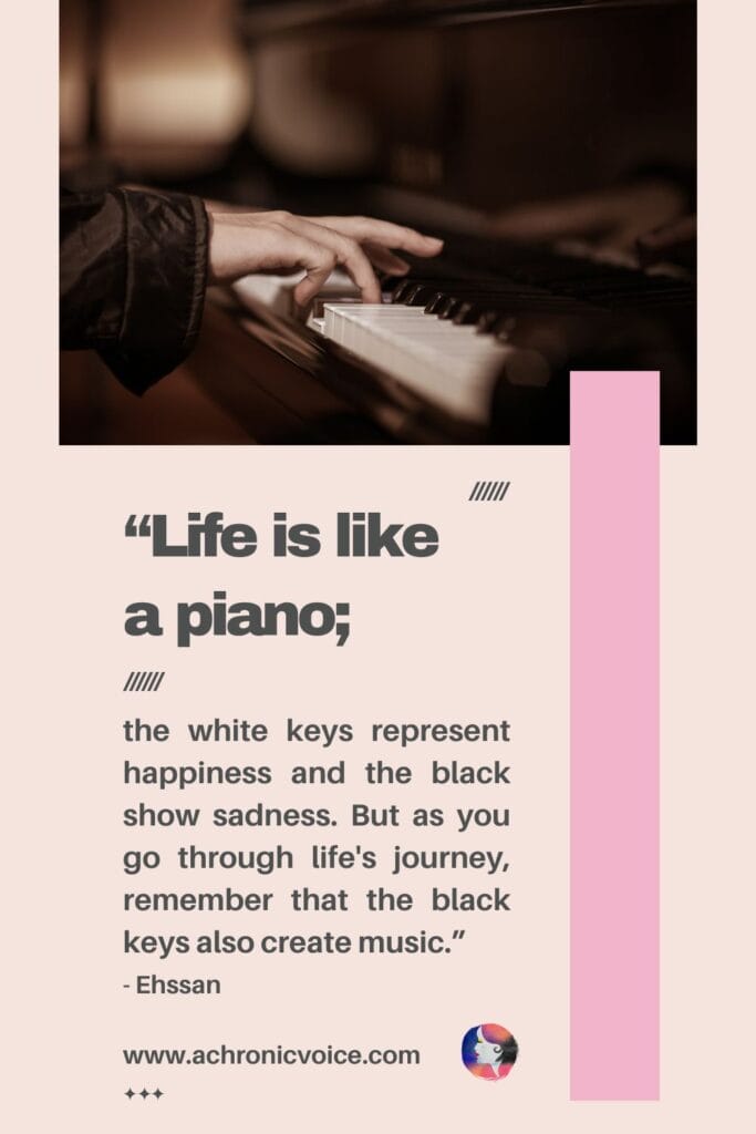 “Life is like a piano; the white keys represent happiness and the black show sadness. But as you go through life’s journey, remember that the black keys also create music.” - Ehssan